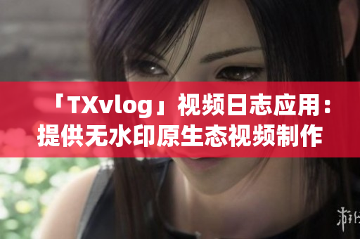 「TXvlog」视频日志应用：提供无水印原生态视频制作经验