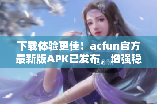 下载体验更佳！acfun官方最新版APK已发布，增强稳定，让你畅享弹幕文化