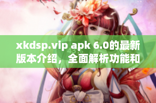 xkdsp.vip apk 6.0的最新版本介绍，全面解析功能和特点