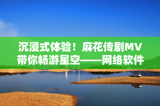 沉浸式体验！麻花传剧MV带你畅游星空——网络软件新感受