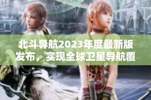 北斗导航2023年度最新版发布，实现全球卫星导航覆盖！