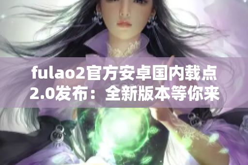 fulao2官方安卓国内载点2.0发布：全新版本等你来体验！