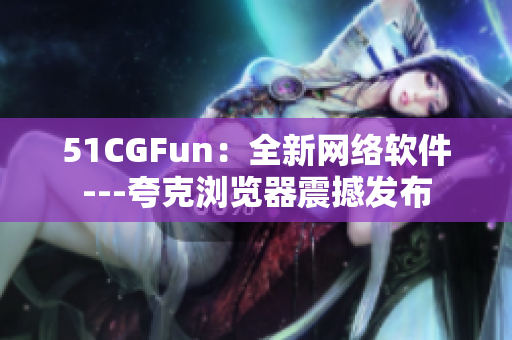 51CGFun：全新网络软件---夸克浏览器震撼发布