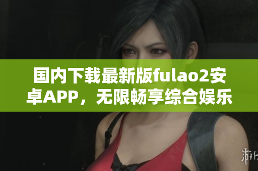 国内下载最新版fulao2安卓APP，无限畅享综合娱乐！