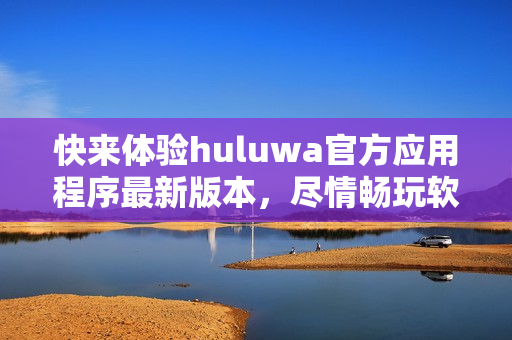 快来体验huluwa官方应用程序最新版本，尽情畅玩软件功能