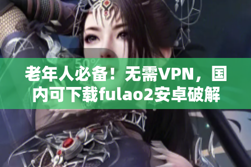 老年人必备！无需VPN，国内可下载fulao2安卓破解版