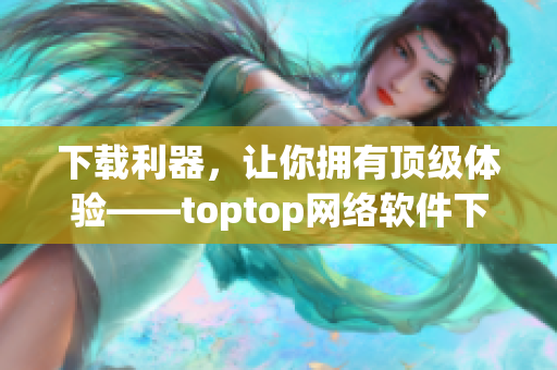 下载利器，让你拥有顶级体验——toptop网络软件下载