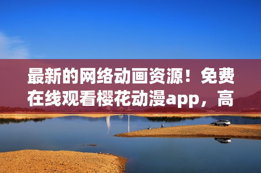 最新的网络动画资源！免费在线观看樱花动漫app，高清品质无需下载