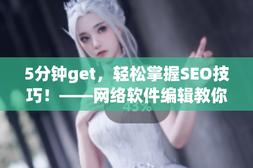 5分钟get，轻松掌握SEO技巧！——网络软件编辑教你如何优化短视频网页入口