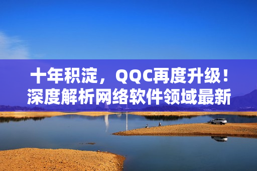 十年积淀，QQC再度升级！深度解析网络软件领域最新发展