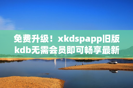 免费升级！xkdspapp旧版kdb无需会员即可畅享最新版本