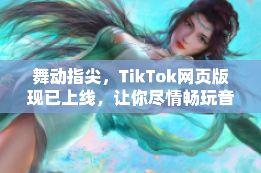 舞动指尖，TikTok网页版现已上线，让你尽情畅玩音乐与短视频