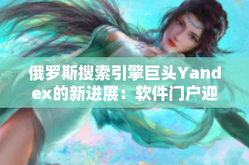 俄罗斯搜索引擎巨头Yandex的新进展：软件门户迎来全新篇章