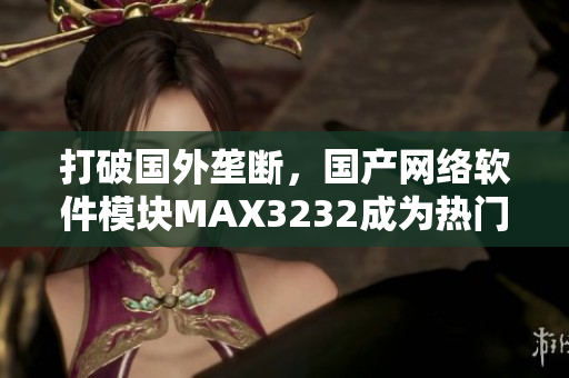 打破国外垄断，国产网络软件模块MAX3232成为热门选择