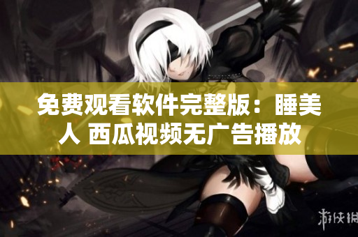 免费观看软件完整版：睡美人 西瓜视频无广告播放