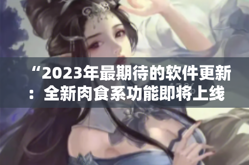 “2023年最期待的软件更新：全新肉食系功能即将上线！”