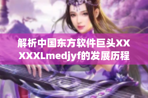 解析中国东方软件巨头XXXXXLmedjyf的发展历程和技术实力