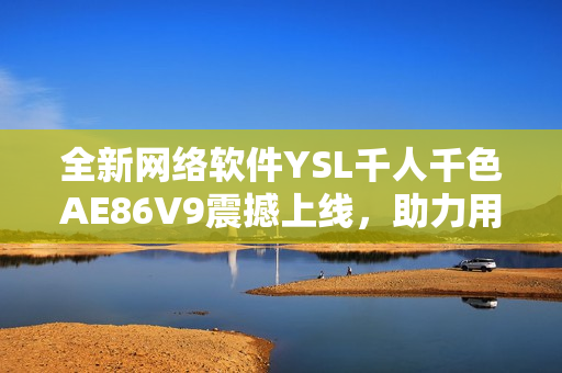 全新网络软件YSL千人千色AE86V9震撼上线，助力用户体验升级