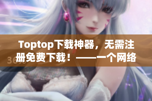 Toptop下载神器，无需注册免费下载！——一个网络软件编辑的建议