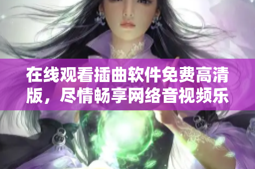 在线观看插曲软件免费高清版，尽情畅享网络音视频乐趣