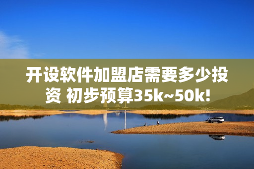 开设软件加盟店需要多少投资 初步预算35k~50k!