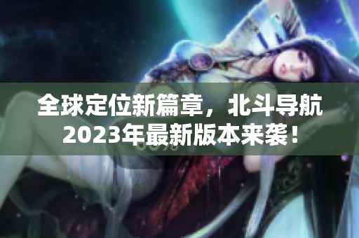 全球定位新篇章，北斗导航2023年最新版本来袭！