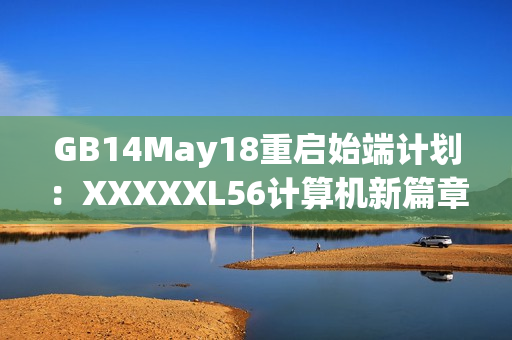 GB14May18重启始端计划：XXXXXL56计算机新篇章