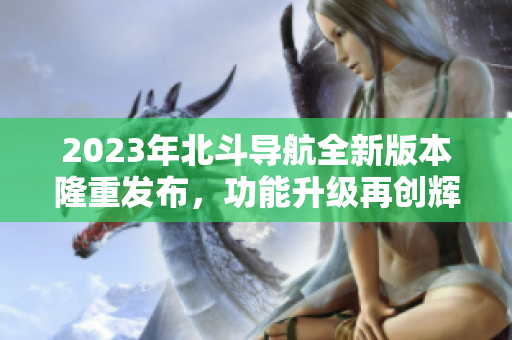 2023年北斗导航全新版本隆重发布，功能升级再创辉煌