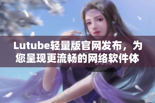 Lutube轻量版官网发布，为您呈现更流畅的网络软件体验