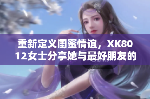 重新定义闺蜜情谊，XK8012女士分享她与最好朋友的美好友谊