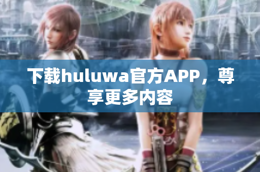 下载huluwa官方APP，尊享更多内容