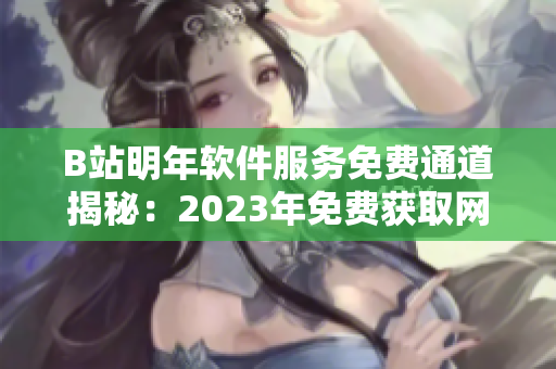 B站明年软件服务免费通道揭秘：2023年免费获取网络软件利器