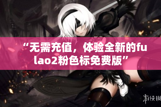 “无需充值，体验全新的fulao2粉色标免费版”