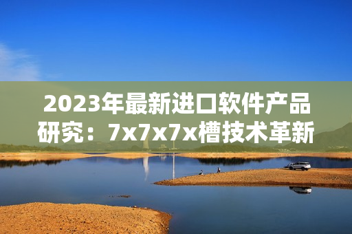 2023年最新进口软件产品研究：7x7x7x槽技术革新