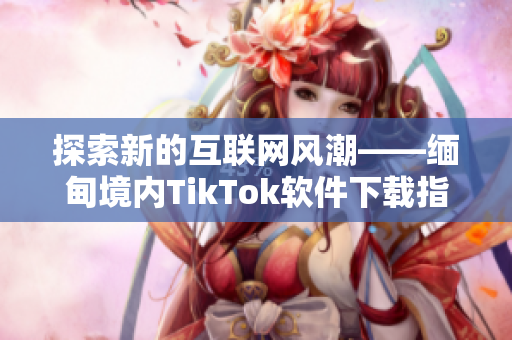 探索新的互联网风潮——缅甸境内TikTok软件下载指南