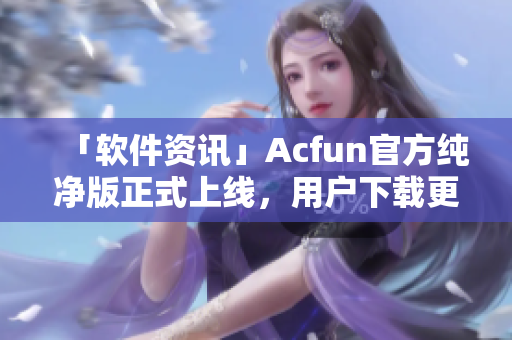 「软件资讯」Acfun官方纯净版正式上线，用户下载更安全可靠！