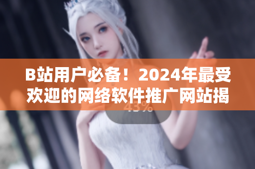 B站用户必备！2024年最受欢迎的网络软件推广网站揭晓