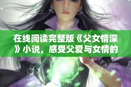 在线阅读完整版《父女情深》小说，感受父爱与女情的温情故事