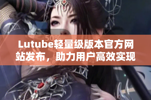 Lutube轻量级版本官方网站发布，助力用户高效实现网络软件开发