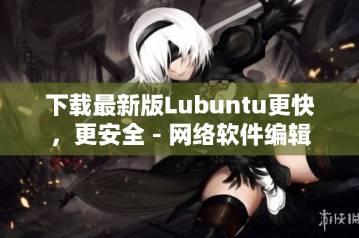 下载最新版Lubuntu更快，更安全 - 网络软件编辑