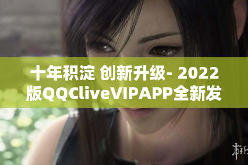 十年积淀 创新升级- 2022版QQCliveVIPAPP全新发布