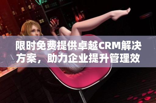 限时免费提供卓越CRM解决方案，助力企业提升管理效率