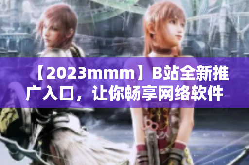 【2023mmm】B站全新推广入口，让你畅享网络软件新世界！