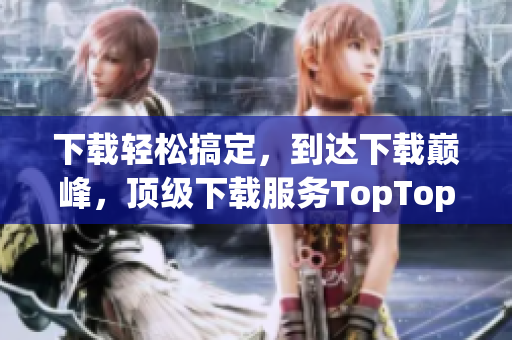 下载轻松搞定，到达下载巅峰，顶级下载服务TopTop。