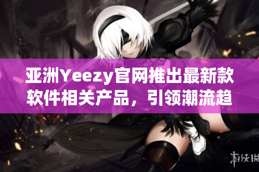 亚洲Yeezy官网推出最新款软件相关产品，引领潮流趋势