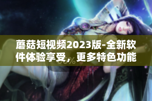 蘑菇短视频2023版-全新软件体验享受，更多特色功能等你发现！