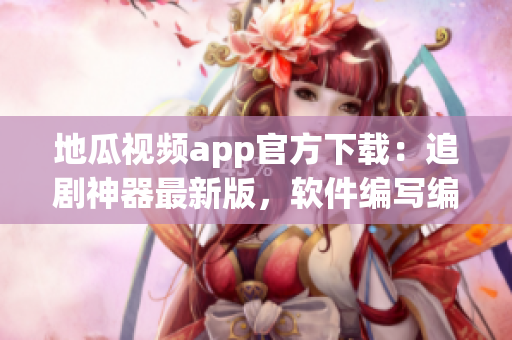 地瓜视频app官方下载：追剧神器最新版，软件编写编辑为您全面解析