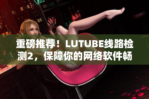 重磅推荐！LUTUBE线路检测2，保障你的网络软件畅通无阻！