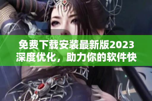 免费下载安装最新版2023深度优化，助力你的软件快速提升运行效率！