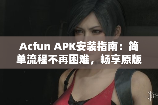 Acfun APK安装指南：简单流程不再困难，畅享原版资源